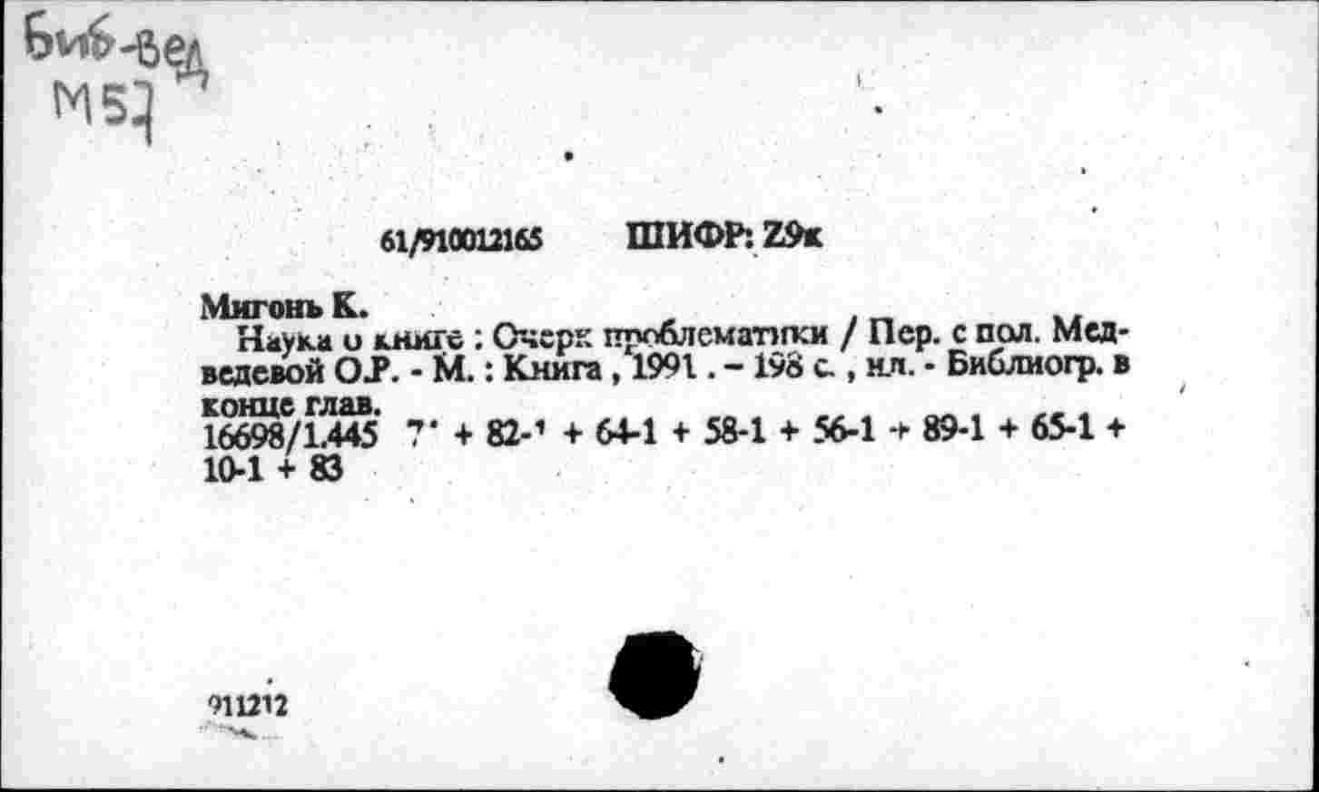 ﻿61/910012165 ШИФР: Z9k
МигонъК.	,	. _	..
Науки и книге : Очерк проблематики / Пер. с пал. Медведевой OJP. - М.: Книга, 1991. - 198 с., мл. - Библиогр. в
16698/1445 7‘ + 82-’ + 64-1 + 58-1 + 56-1 + 89-1 + 65-1 + 10-1 + 83
911212